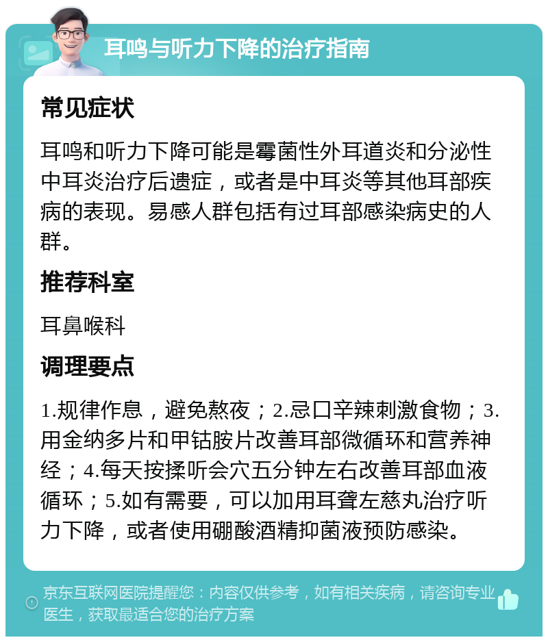 耳鸣与听力下降的治疗指南 常见症状 耳鸣和听力下降可能是霉菌性外耳道炎和分泌性中耳炎治疗后遗症，或者是中耳炎等其他耳部疾病的表现。易感人群包括有过耳部感染病史的人群。 推荐科室 耳鼻喉科 调理要点 1.规律作息，避免熬夜；2.忌口辛辣刺激食物；3.用金纳多片和甲钴胺片改善耳部微循环和营养神经；4.每天按揉听会穴五分钟左右改善耳部血液循环；5.如有需要，可以加用耳聋左慈丸治疗听力下降，或者使用硼酸酒精抑菌液预防感染。