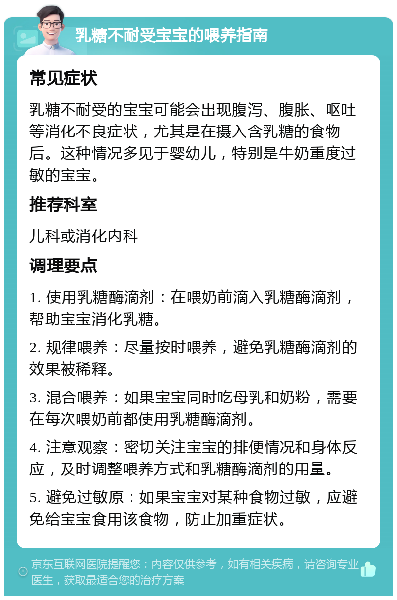 乳糖不耐受宝宝的喂养指南 常见症状 乳糖不耐受的宝宝可能会出现腹泻、腹胀、呕吐等消化不良症状，尤其是在摄入含乳糖的食物后。这种情况多见于婴幼儿，特别是牛奶重度过敏的宝宝。 推荐科室 儿科或消化内科 调理要点 1. 使用乳糖酶滴剂：在喂奶前滴入乳糖酶滴剂，帮助宝宝消化乳糖。 2. 规律喂养：尽量按时喂养，避免乳糖酶滴剂的效果被稀释。 3. 混合喂养：如果宝宝同时吃母乳和奶粉，需要在每次喂奶前都使用乳糖酶滴剂。 4. 注意观察：密切关注宝宝的排便情况和身体反应，及时调整喂养方式和乳糖酶滴剂的用量。 5. 避免过敏原：如果宝宝对某种食物过敏，应避免给宝宝食用该食物，防止加重症状。