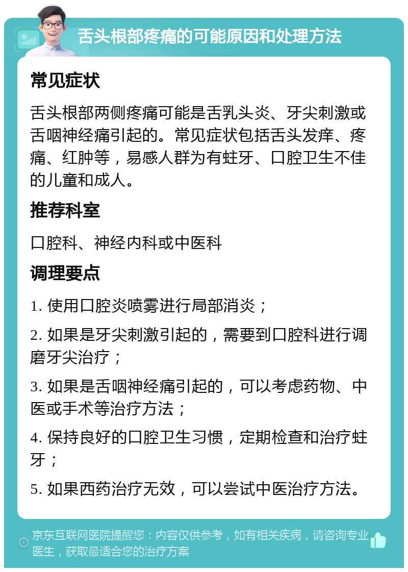 舌头根部疼痛的可能原因和处理方法 常见症状 舌头根部两侧疼痛可能是舌乳头炎、牙尖刺激或舌咽神经痛引起的。常见症状包括舌头发痒、疼痛、红肿等，易感人群为有蛀牙、口腔卫生不佳的儿童和成人。 推荐科室 口腔科、神经内科或中医科 调理要点 1. 使用口腔炎喷雾进行局部消炎； 2. 如果是牙尖刺激引起的，需要到口腔科进行调磨牙尖治疗； 3. 如果是舌咽神经痛引起的，可以考虑药物、中医或手术等治疗方法； 4. 保持良好的口腔卫生习惯，定期检查和治疗蛀牙； 5. 如果西药治疗无效，可以尝试中医治疗方法。