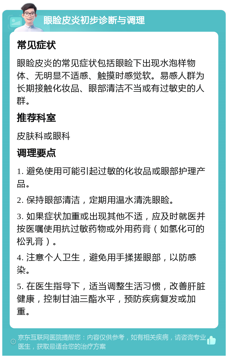 眼睑皮炎初步诊断与调理 常见症状 眼睑皮炎的常见症状包括眼睑下出现水泡样物体、无明显不适感、触摸时感觉软。易感人群为长期接触化妆品、眼部清洁不当或有过敏史的人群。 推荐科室 皮肤科或眼科 调理要点 1. 避免使用可能引起过敏的化妆品或眼部护理产品。 2. 保持眼部清洁，定期用温水清洗眼睑。 3. 如果症状加重或出现其他不适，应及时就医并按医嘱使用抗过敏药物或外用药膏（如氢化可的松乳膏）。 4. 注意个人卫生，避免用手揉搓眼部，以防感染。 5. 在医生指导下，适当调整生活习惯，改善肝脏健康，控制甘油三酯水平，预防疾病复发或加重。