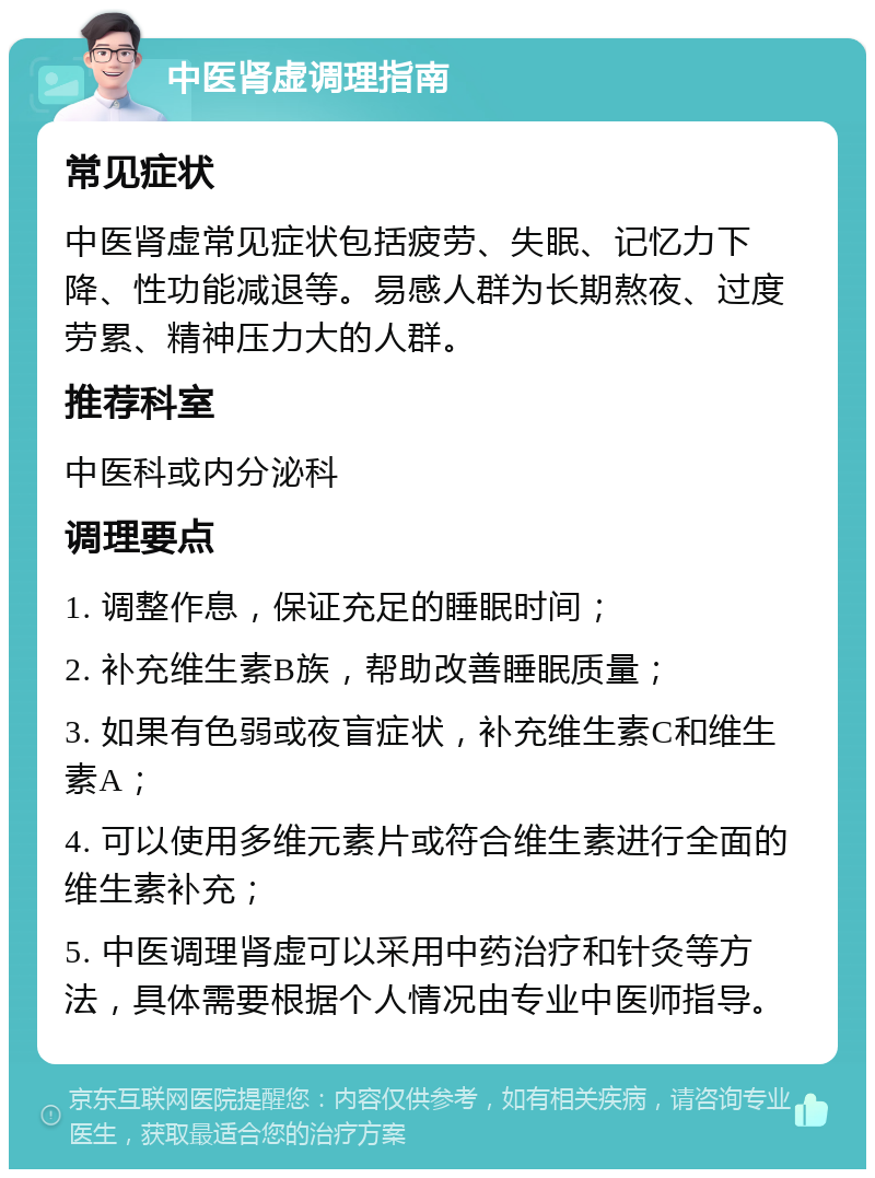 中医肾虚调理指南 常见症状 中医肾虚常见症状包括疲劳、失眠、记忆力下降、性功能减退等。易感人群为长期熬夜、过度劳累、精神压力大的人群。 推荐科室 中医科或内分泌科 调理要点 1. 调整作息，保证充足的睡眠时间； 2. 补充维生素B族，帮助改善睡眠质量； 3. 如果有色弱或夜盲症状，补充维生素C和维生素A； 4. 可以使用多维元素片或符合维生素进行全面的维生素补充； 5. 中医调理肾虚可以采用中药治疗和针灸等方法，具体需要根据个人情况由专业中医师指导。