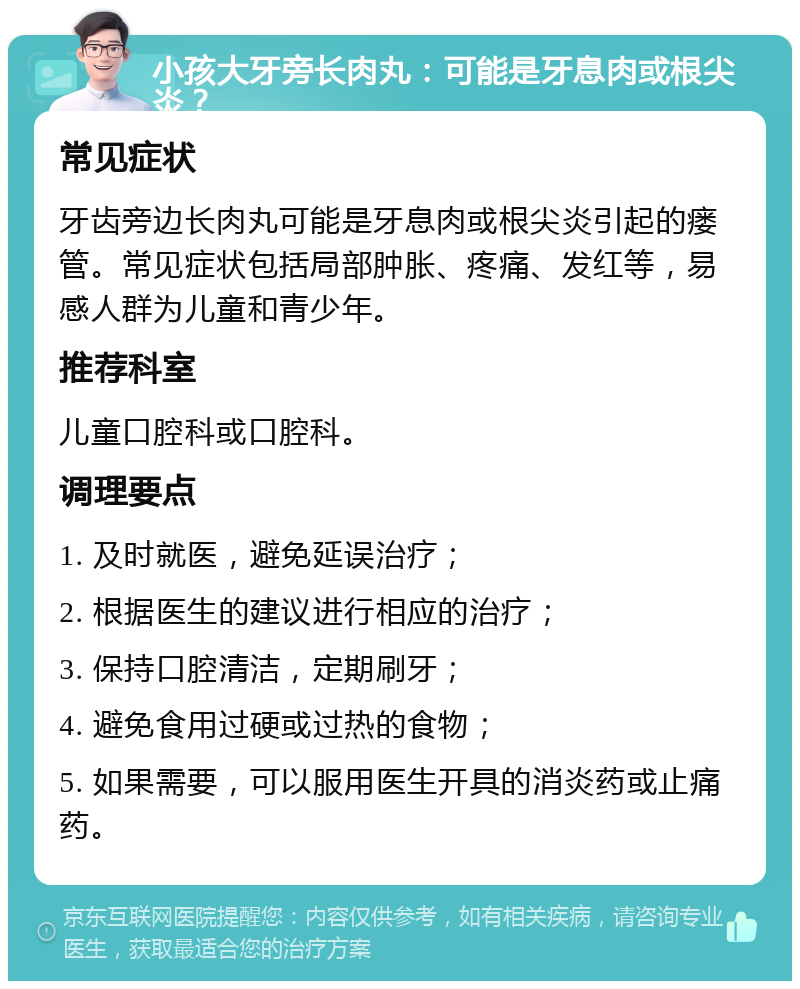 小孩大牙旁长肉丸：可能是牙息肉或根尖炎？ 常见症状 牙齿旁边长肉丸可能是牙息肉或根尖炎引起的瘘管。常见症状包括局部肿胀、疼痛、发红等，易感人群为儿童和青少年。 推荐科室 儿童口腔科或口腔科。 调理要点 1. 及时就医，避免延误治疗； 2. 根据医生的建议进行相应的治疗； 3. 保持口腔清洁，定期刷牙； 4. 避免食用过硬或过热的食物； 5. 如果需要，可以服用医生开具的消炎药或止痛药。