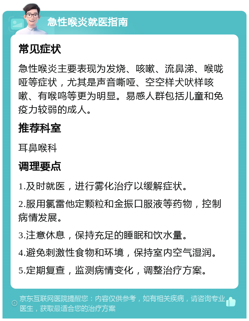 急性喉炎就医指南 常见症状 急性喉炎主要表现为发烧、咳嗽、流鼻涕、喉咙哑等症状，尤其是声音嘶哑、空空样犬吠样咳嗽、有喉鸣等更为明显。易感人群包括儿童和免疫力较弱的成人。 推荐科室 耳鼻喉科 调理要点 1.及时就医，进行雾化治疗以缓解症状。 2.服用氯雷他定颗粒和金振口服液等药物，控制病情发展。 3.注意休息，保持充足的睡眠和饮水量。 4.避免刺激性食物和环境，保持室内空气湿润。 5.定期复查，监测病情变化，调整治疗方案。