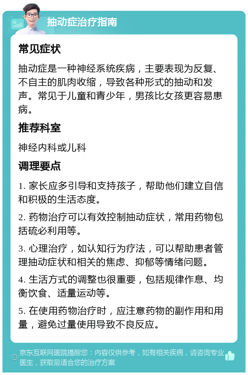 抽动症治疗指南 常见症状 抽动症是一种神经系统疾病，主要表现为反复、不自主的肌肉收缩，导致各种形式的抽动和发声。常见于儿童和青少年，男孩比女孩更容易患病。 推荐科室 神经内科或儿科 调理要点 1. 家长应多引导和支持孩子，帮助他们建立自信和积极的生活态度。 2. 药物治疗可以有效控制抽动症状，常用药物包括硫必利用等。 3. 心理治疗，如认知行为疗法，可以帮助患者管理抽动症状和相关的焦虑、抑郁等情绪问题。 4. 生活方式的调整也很重要，包括规律作息、均衡饮食、适量运动等。 5. 在使用药物治疗时，应注意药物的副作用和用量，避免过量使用导致不良反应。