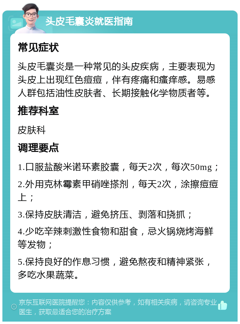 头皮毛囊炎就医指南 常见症状 头皮毛囊炎是一种常见的头皮疾病，主要表现为头皮上出现红色痘痘，伴有疼痛和瘙痒感。易感人群包括油性皮肤者、长期接触化学物质者等。 推荐科室 皮肤科 调理要点 1.口服盐酸米诺环素胶囊，每天2次，每次50mg； 2.外用克林霉素甲硝唑搽剂，每天2次，涂擦痘痘上； 3.保持皮肤清洁，避免挤压、剥落和挠抓； 4.少吃辛辣刺激性食物和甜食，忌火锅烧烤海鲜等发物； 5.保持良好的作息习惯，避免熬夜和精神紧张，多吃水果蔬菜。