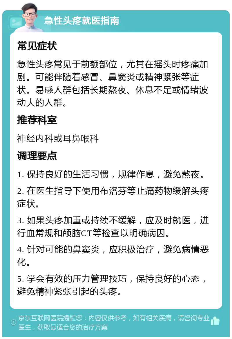 急性头疼就医指南 常见症状 急性头疼常见于前额部位，尤其在摇头时疼痛加剧。可能伴随着感冒、鼻窦炎或精神紧张等症状。易感人群包括长期熬夜、休息不足或情绪波动大的人群。 推荐科室 神经内科或耳鼻喉科 调理要点 1. 保持良好的生活习惯，规律作息，避免熬夜。 2. 在医生指导下使用布洛芬等止痛药物缓解头疼症状。 3. 如果头疼加重或持续不缓解，应及时就医，进行血常规和颅脑CT等检查以明确病因。 4. 针对可能的鼻窦炎，应积极治疗，避免病情恶化。 5. 学会有效的压力管理技巧，保持良好的心态，避免精神紧张引起的头疼。