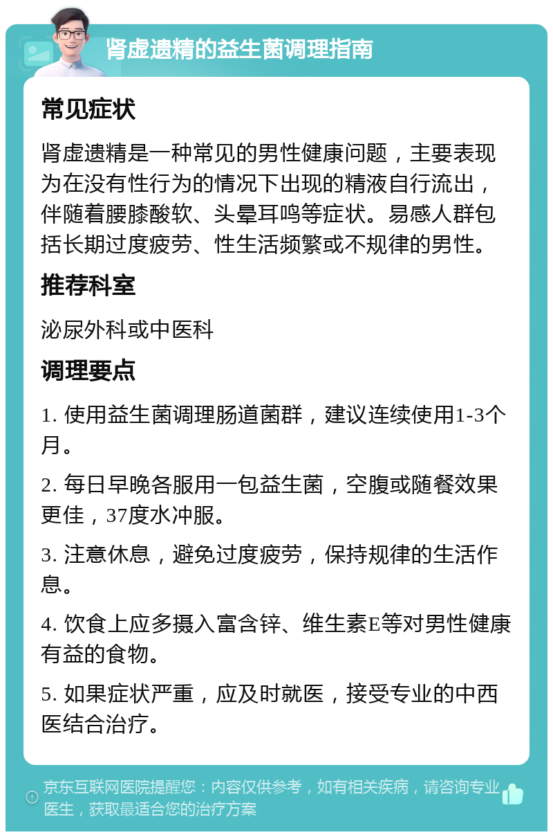 肾虚遗精的益生菌调理指南 常见症状 肾虚遗精是一种常见的男性健康问题，主要表现为在没有性行为的情况下出现的精液自行流出，伴随着腰膝酸软、头晕耳鸣等症状。易感人群包括长期过度疲劳、性生活频繁或不规律的男性。 推荐科室 泌尿外科或中医科 调理要点 1. 使用益生菌调理肠道菌群，建议连续使用1-3个月。 2. 每日早晚各服用一包益生菌，空腹或随餐效果更佳，37度水冲服。 3. 注意休息，避免过度疲劳，保持规律的生活作息。 4. 饮食上应多摄入富含锌、维生素E等对男性健康有益的食物。 5. 如果症状严重，应及时就医，接受专业的中西医结合治疗。