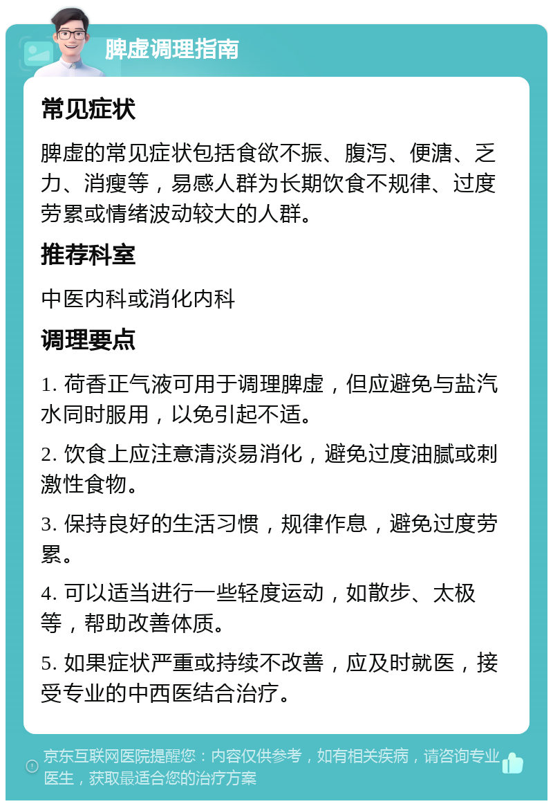 脾虚调理指南 常见症状 脾虚的常见症状包括食欲不振、腹泻、便溏、乏力、消瘦等，易感人群为长期饮食不规律、过度劳累或情绪波动较大的人群。 推荐科室 中医内科或消化内科 调理要点 1. 荷香正气液可用于调理脾虚，但应避免与盐汽水同时服用，以免引起不适。 2. 饮食上应注意清淡易消化，避免过度油腻或刺激性食物。 3. 保持良好的生活习惯，规律作息，避免过度劳累。 4. 可以适当进行一些轻度运动，如散步、太极等，帮助改善体质。 5. 如果症状严重或持续不改善，应及时就医，接受专业的中西医结合治疗。