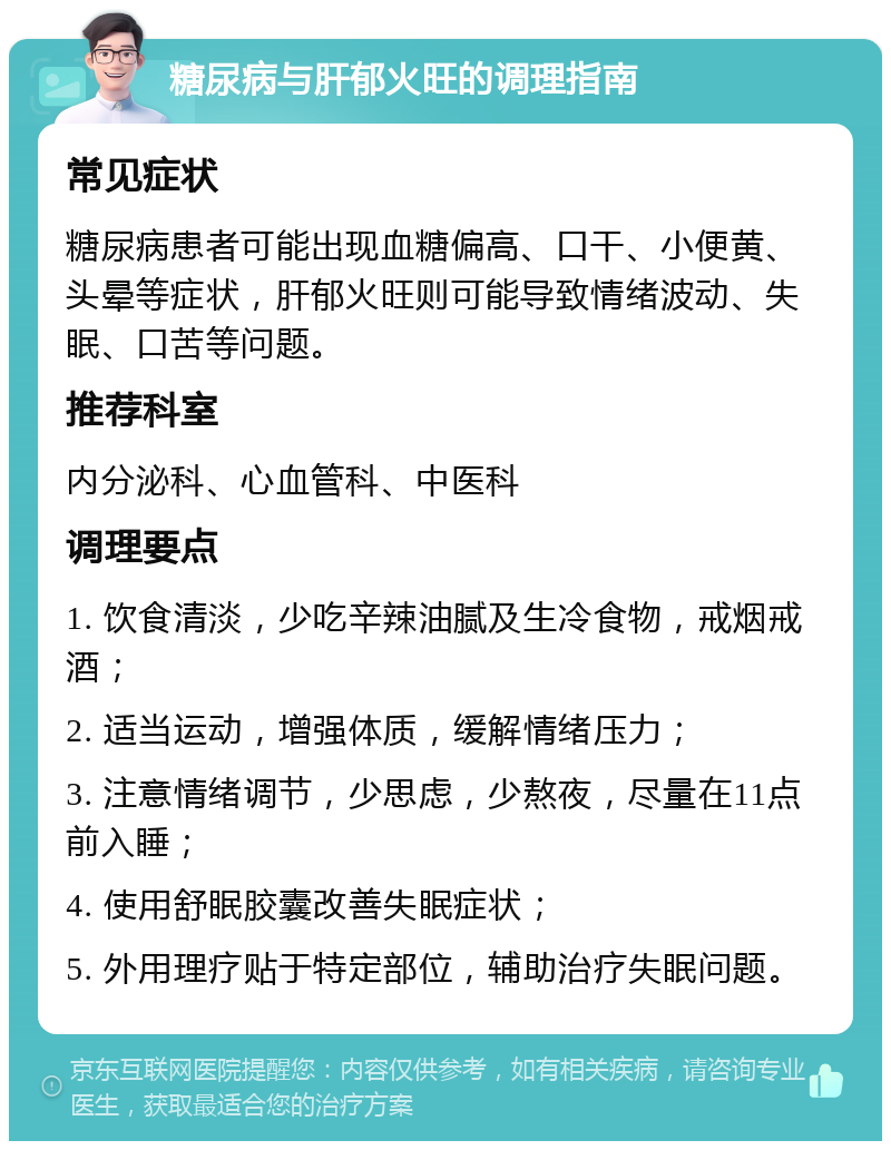 糖尿病与肝郁火旺的调理指南 常见症状 糖尿病患者可能出现血糖偏高、口干、小便黄、头晕等症状，肝郁火旺则可能导致情绪波动、失眠、口苦等问题。 推荐科室 内分泌科、心血管科、中医科 调理要点 1. 饮食清淡，少吃辛辣油腻及生冷食物，戒烟戒酒； 2. 适当运动，增强体质，缓解情绪压力； 3. 注意情绪调节，少思虑，少熬夜，尽量在11点前入睡； 4. 使用舒眠胶囊改善失眠症状； 5. 外用理疗贴于特定部位，辅助治疗失眠问题。