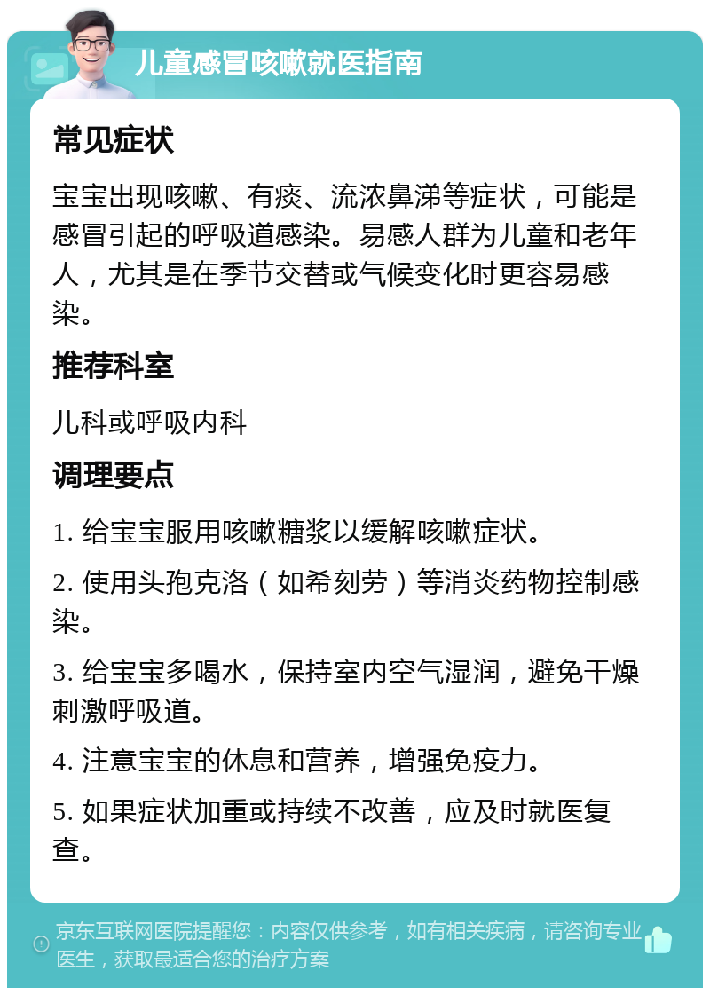 儿童感冒咳嗽就医指南 常见症状 宝宝出现咳嗽、有痰、流浓鼻涕等症状，可能是感冒引起的呼吸道感染。易感人群为儿童和老年人，尤其是在季节交替或气候变化时更容易感染。 推荐科室 儿科或呼吸内科 调理要点 1. 给宝宝服用咳嗽糖浆以缓解咳嗽症状。 2. 使用头孢克洛（如希刻劳）等消炎药物控制感染。 3. 给宝宝多喝水，保持室内空气湿润，避免干燥刺激呼吸道。 4. 注意宝宝的休息和营养，增强免疫力。 5. 如果症状加重或持续不改善，应及时就医复查。