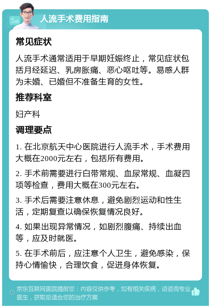 人流手术费用指南 常见症状 人流手术通常适用于早期妊娠终止，常见症状包括月经延迟、乳房胀痛、恶心呕吐等。易感人群为未婚、已婚但不准备生育的女性。 推荐科室 妇产科 调理要点 1. 在北京航天中心医院进行人流手术，手术费用大概在2000元左右，包括所有费用。 2. 手术前需要进行白带常规、血尿常规、血凝四项等检查，费用大概在300元左右。 3. 手术后需要注意休息，避免剧烈运动和性生活，定期复查以确保恢复情况良好。 4. 如果出现异常情况，如剧烈腹痛、持续出血等，应及时就医。 5. 在手术前后，应注意个人卫生，避免感染，保持心情愉快，合理饮食，促进身体恢复。