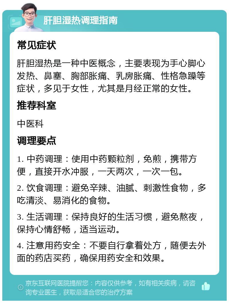 肝胆湿热调理指南 常见症状 肝胆湿热是一种中医概念，主要表现为手心脚心发热、鼻塞、胸部胀痛、乳房胀痛、性格急躁等症状，多见于女性，尤其是月经正常的女性。 推荐科室 中医科 调理要点 1. 中药调理：使用中药颗粒剂，免煎，携带方便，直接开水冲服，一天两次，一次一包。 2. 饮食调理：避免辛辣、油腻、刺激性食物，多吃清淡、易消化的食物。 3. 生活调理：保持良好的生活习惯，避免熬夜，保持心情舒畅，适当运动。 4. 注意用药安全：不要自行拿着处方，随便去外面的药店买药，确保用药安全和效果。