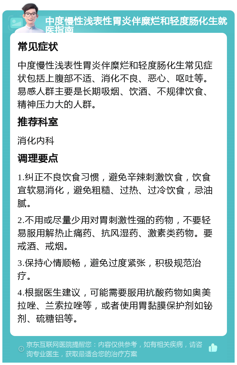 中度慢性浅表性胃炎伴糜烂和轻度肠化生就医指南 常见症状 中度慢性浅表性胃炎伴糜烂和轻度肠化生常见症状包括上腹部不适、消化不良、恶心、呕吐等。易感人群主要是长期吸烟、饮酒、不规律饮食、精神压力大的人群。 推荐科室 消化内科 调理要点 1.纠正不良饮食习惯，避免辛辣刺激饮食，饮食宜软易消化，避免粗糙、过热、过冷饮食，忌油腻。 2.不用或尽量少用对胃刺激性强的药物，不要轻易服用解热止痛药、抗风湿药、激素类药物。要戒酒、戒烟。 3.保持心情顺畅，避免过度紧张，积极规范治疗。 4.根据医生建议，可能需要服用抗酸药物如奥美拉唑、兰索拉唑等，或者使用胃黏膜保护剂如铋剂、硫糖铝等。