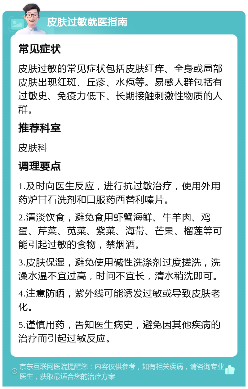 皮肤过敏就医指南 常见症状 皮肤过敏的常见症状包括皮肤红痒、全身或局部皮肤出现红斑、丘疹、水疱等。易感人群包括有过敏史、免疫力低下、长期接触刺激性物质的人群。 推荐科室 皮肤科 调理要点 1.及时向医生反应，进行抗过敏治疗，使用外用药炉甘石洗剂和口服药西替利嗪片。 2.清淡饮食，避免食用虾蟹海鲜、牛羊肉、鸡蛋、芹菜、苋菜、紫菜、海带、芒果、榴莲等可能引起过敏的食物，禁烟酒。 3.皮肤保湿，避免使用碱性洗涤剂过度搓洗，洗澡水温不宜过高，时间不宜长，清水稍洗即可。 4.注意防晒，紫外线可能诱发过敏或导致皮肤老化。 5.谨慎用药，告知医生病史，避免因其他疾病的治疗而引起过敏反应。