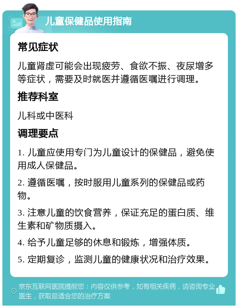 儿童保健品使用指南 常见症状 儿童肾虚可能会出现疲劳、食欲不振、夜尿增多等症状，需要及时就医并遵循医嘱进行调理。 推荐科室 儿科或中医科 调理要点 1. 儿童应使用专门为儿童设计的保健品，避免使用成人保健品。 2. 遵循医嘱，按时服用儿童系列的保健品或药物。 3. 注意儿童的饮食营养，保证充足的蛋白质、维生素和矿物质摄入。 4. 给予儿童足够的休息和锻炼，增强体质。 5. 定期复诊，监测儿童的健康状况和治疗效果。