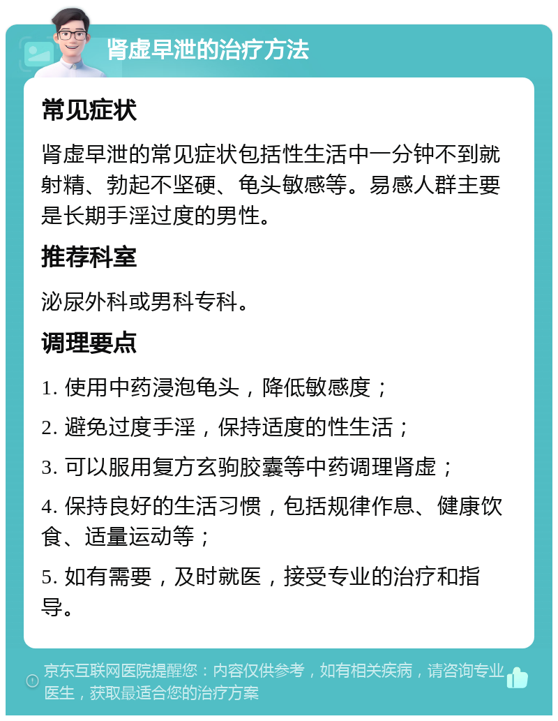 肾虚早泄的治疗方法 常见症状 肾虚早泄的常见症状包括性生活中一分钟不到就射精、勃起不坚硬、龟头敏感等。易感人群主要是长期手淫过度的男性。 推荐科室 泌尿外科或男科专科。 调理要点 1. 使用中药浸泡龟头，降低敏感度； 2. 避免过度手淫，保持适度的性生活； 3. 可以服用复方玄驹胶囊等中药调理肾虚； 4. 保持良好的生活习惯，包括规律作息、健康饮食、适量运动等； 5. 如有需要，及时就医，接受专业的治疗和指导。