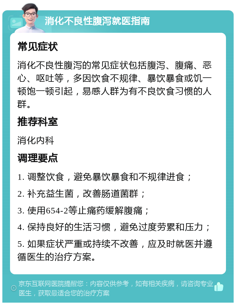 消化不良性腹泻就医指南 常见症状 消化不良性腹泻的常见症状包括腹泻、腹痛、恶心、呕吐等，多因饮食不规律、暴饮暴食或饥一顿饱一顿引起，易感人群为有不良饮食习惯的人群。 推荐科室 消化内科 调理要点 1. 调整饮食，避免暴饮暴食和不规律进食； 2. 补充益生菌，改善肠道菌群； 3. 使用654-2等止痛药缓解腹痛； 4. 保持良好的生活习惯，避免过度劳累和压力； 5. 如果症状严重或持续不改善，应及时就医并遵循医生的治疗方案。