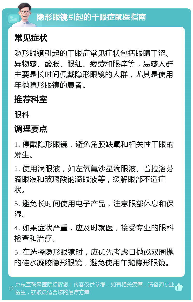 隐形眼镜引起的干眼症就医指南 常见症状 隐形眼镜引起的干眼症常见症状包括眼睛干涩、异物感、酸胀、眼红、疲劳和眼痒等，易感人群主要是长时间佩戴隐形眼镜的人群，尤其是使用年抛隐形眼镜的患者。 推荐科室 眼科 调理要点 1. 停戴隐形眼镜，避免角膜缺氧和相关性干眼的发生。 2. 使用滴眼液，如左氧氟沙星滴眼液、普拉洛芬滴眼液和玻璃酸钠滴眼液等，缓解眼部不适症状。 3. 避免长时间使用电子产品，注意眼部休息和保湿。 4. 如果症状严重，应及时就医，接受专业的眼科检查和治疗。 5. 在选择隐形眼镜时，应优先考虑日抛或双周抛的硅水凝胶隐形眼镜，避免使用年抛隐形眼镜。