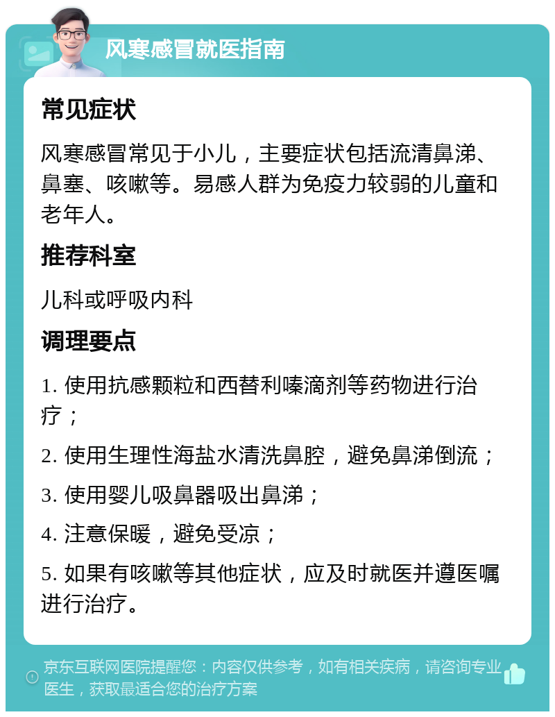 风寒感冒就医指南 常见症状 风寒感冒常见于小儿，主要症状包括流清鼻涕、鼻塞、咳嗽等。易感人群为免疫力较弱的儿童和老年人。 推荐科室 儿科或呼吸内科 调理要点 1. 使用抗感颗粒和西替利嗪滴剂等药物进行治疗； 2. 使用生理性海盐水清洗鼻腔，避免鼻涕倒流； 3. 使用婴儿吸鼻器吸出鼻涕； 4. 注意保暖，避免受凉； 5. 如果有咳嗽等其他症状，应及时就医并遵医嘱进行治疗。