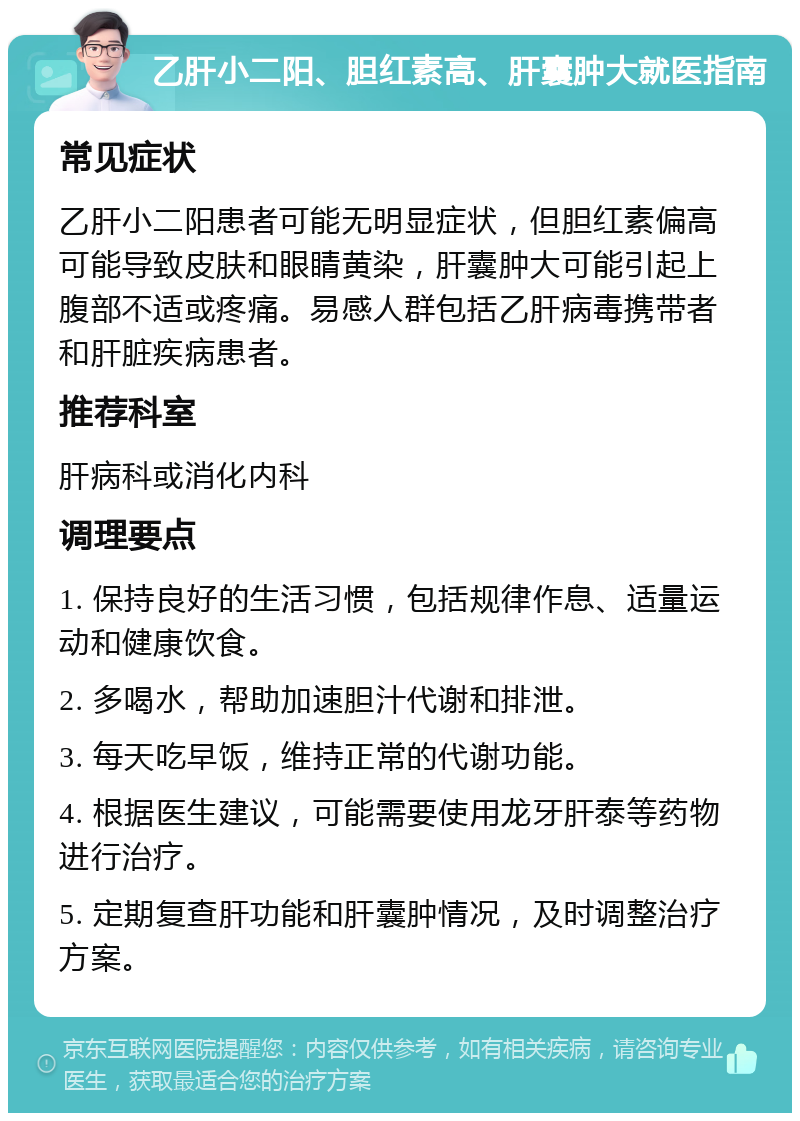 乙肝小二阳、胆红素高、肝囊肿大就医指南 常见症状 乙肝小二阳患者可能无明显症状，但胆红素偏高可能导致皮肤和眼睛黄染，肝囊肿大可能引起上腹部不适或疼痛。易感人群包括乙肝病毒携带者和肝脏疾病患者。 推荐科室 肝病科或消化内科 调理要点 1. 保持良好的生活习惯，包括规律作息、适量运动和健康饮食。 2. 多喝水，帮助加速胆汁代谢和排泄。 3. 每天吃早饭，维持正常的代谢功能。 4. 根据医生建议，可能需要使用龙牙肝泰等药物进行治疗。 5. 定期复查肝功能和肝囊肿情况，及时调整治疗方案。