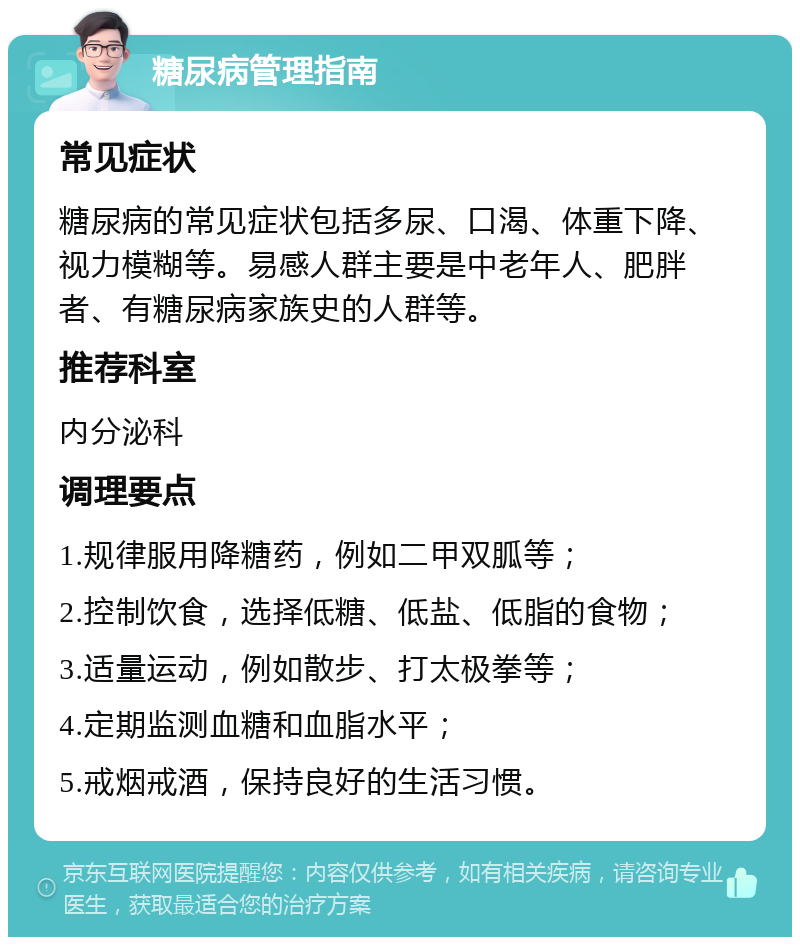 糖尿病管理指南 常见症状 糖尿病的常见症状包括多尿、口渴、体重下降、视力模糊等。易感人群主要是中老年人、肥胖者、有糖尿病家族史的人群等。 推荐科室 内分泌科 调理要点 1.规律服用降糖药，例如二甲双胍等； 2.控制饮食，选择低糖、低盐、低脂的食物； 3.适量运动，例如散步、打太极拳等； 4.定期监测血糖和血脂水平； 5.戒烟戒酒，保持良好的生活习惯。