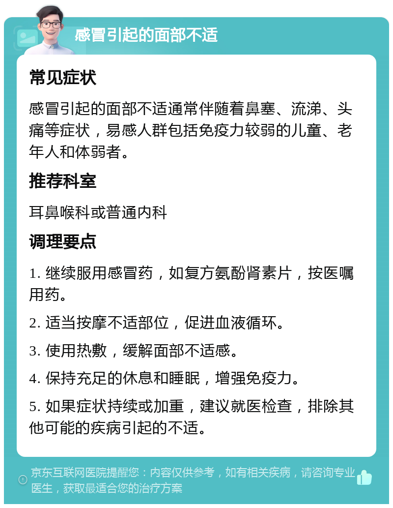 感冒引起的面部不适 常见症状 感冒引起的面部不适通常伴随着鼻塞、流涕、头痛等症状，易感人群包括免疫力较弱的儿童、老年人和体弱者。 推荐科室 耳鼻喉科或普通内科 调理要点 1. 继续服用感冒药，如复方氨酚肾素片，按医嘱用药。 2. 适当按摩不适部位，促进血液循环。 3. 使用热敷，缓解面部不适感。 4. 保持充足的休息和睡眠，增强免疫力。 5. 如果症状持续或加重，建议就医检查，排除其他可能的疾病引起的不适。