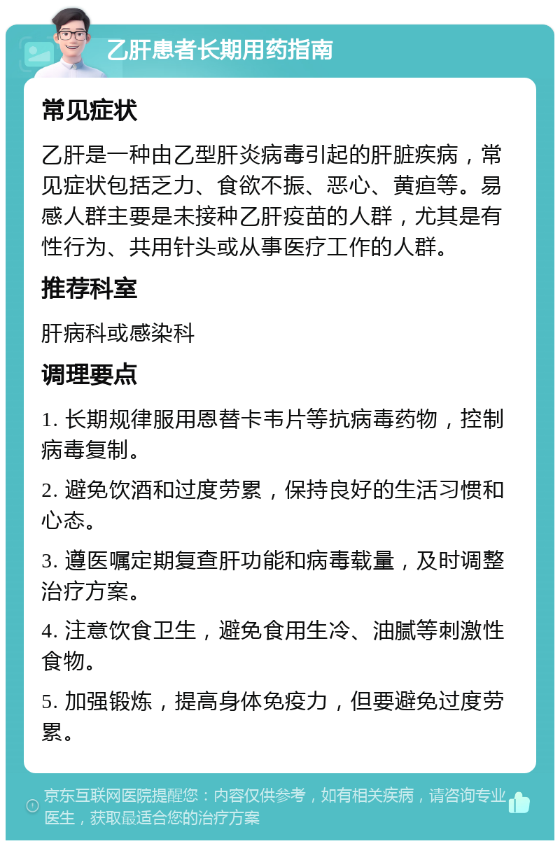 乙肝患者长期用药指南 常见症状 乙肝是一种由乙型肝炎病毒引起的肝脏疾病，常见症状包括乏力、食欲不振、恶心、黄疸等。易感人群主要是未接种乙肝疫苗的人群，尤其是有性行为、共用针头或从事医疗工作的人群。 推荐科室 肝病科或感染科 调理要点 1. 长期规律服用恩替卡韦片等抗病毒药物，控制病毒复制。 2. 避免饮酒和过度劳累，保持良好的生活习惯和心态。 3. 遵医嘱定期复查肝功能和病毒载量，及时调整治疗方案。 4. 注意饮食卫生，避免食用生冷、油腻等刺激性食物。 5. 加强锻炼，提高身体免疫力，但要避免过度劳累。