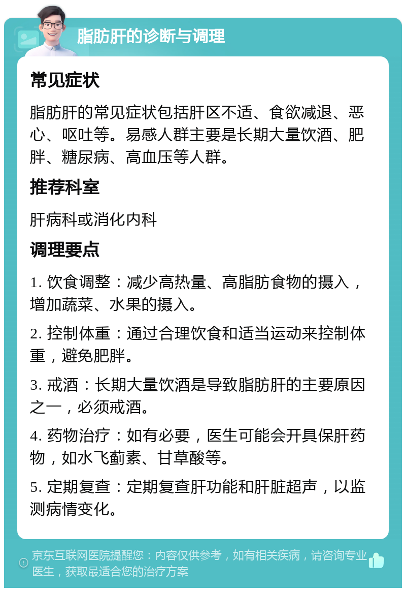 脂肪肝的诊断与调理 常见症状 脂肪肝的常见症状包括肝区不适、食欲减退、恶心、呕吐等。易感人群主要是长期大量饮酒、肥胖、糖尿病、高血压等人群。 推荐科室 肝病科或消化内科 调理要点 1. 饮食调整：减少高热量、高脂肪食物的摄入，增加蔬菜、水果的摄入。 2. 控制体重：通过合理饮食和适当运动来控制体重，避免肥胖。 3. 戒酒：长期大量饮酒是导致脂肪肝的主要原因之一，必须戒酒。 4. 药物治疗：如有必要，医生可能会开具保肝药物，如水飞蓟素、甘草酸等。 5. 定期复查：定期复查肝功能和肝脏超声，以监测病情变化。