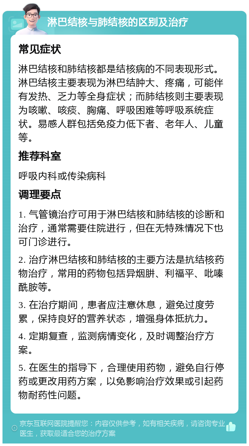 淋巴结核与肺结核的区别及治疗 常见症状 淋巴结核和肺结核都是结核病的不同表现形式。淋巴结核主要表现为淋巴结肿大、疼痛，可能伴有发热、乏力等全身症状；而肺结核则主要表现为咳嗽、咳痰、胸痛、呼吸困难等呼吸系统症状。易感人群包括免疫力低下者、老年人、儿童等。 推荐科室 呼吸内科或传染病科 调理要点 1. 气管镜治疗可用于淋巴结核和肺结核的诊断和治疗，通常需要住院进行，但在无特殊情况下也可门诊进行。 2. 治疗淋巴结核和肺结核的主要方法是抗结核药物治疗，常用的药物包括异烟肼、利福平、吡嗪酰胺等。 3. 在治疗期间，患者应注意休息，避免过度劳累，保持良好的营养状态，增强身体抵抗力。 4. 定期复查，监测病情变化，及时调整治疗方案。 5. 在医生的指导下，合理使用药物，避免自行停药或更改用药方案，以免影响治疗效果或引起药物耐药性问题。