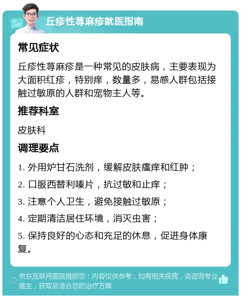 丘疹性荨麻疹就医指南 常见症状 丘疹性荨麻疹是一种常见的皮肤病，主要表现为大面积红疹，特别痒，数量多，易感人群包括接触过敏原的人群和宠物主人等。 推荐科室 皮肤科 调理要点 1. 外用炉甘石洗剂，缓解皮肤瘙痒和红肿； 2. 口服西替利嗪片，抗过敏和止痒； 3. 注意个人卫生，避免接触过敏原； 4. 定期清洁居住环境，消灭虫害； 5. 保持良好的心态和充足的休息，促进身体康复。