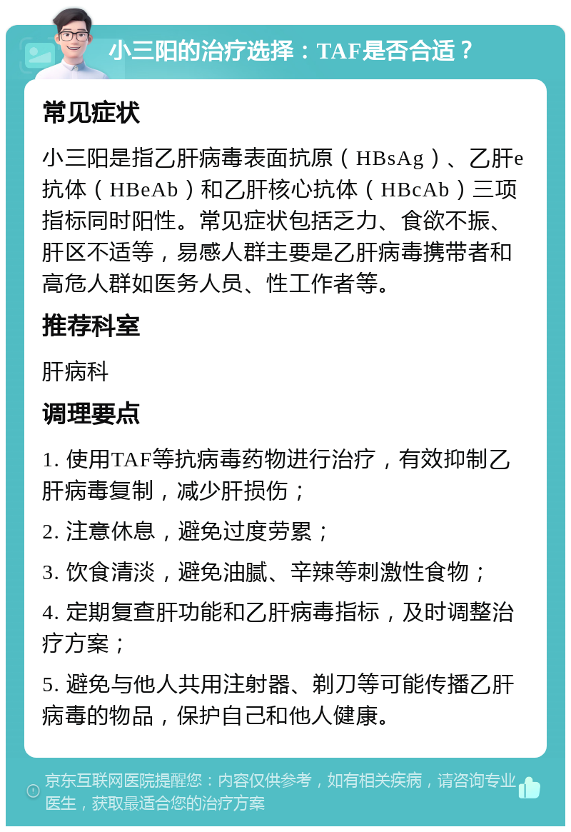 小三阳的治疗选择：TAF是否合适？ 常见症状 小三阳是指乙肝病毒表面抗原（HBsAg）、乙肝e抗体（HBeAb）和乙肝核心抗体（HBcAb）三项指标同时阳性。常见症状包括乏力、食欲不振、肝区不适等，易感人群主要是乙肝病毒携带者和高危人群如医务人员、性工作者等。 推荐科室 肝病科 调理要点 1. 使用TAF等抗病毒药物进行治疗，有效抑制乙肝病毒复制，减少肝损伤； 2. 注意休息，避免过度劳累； 3. 饮食清淡，避免油腻、辛辣等刺激性食物； 4. 定期复查肝功能和乙肝病毒指标，及时调整治疗方案； 5. 避免与他人共用注射器、剃刀等可能传播乙肝病毒的物品，保护自己和他人健康。