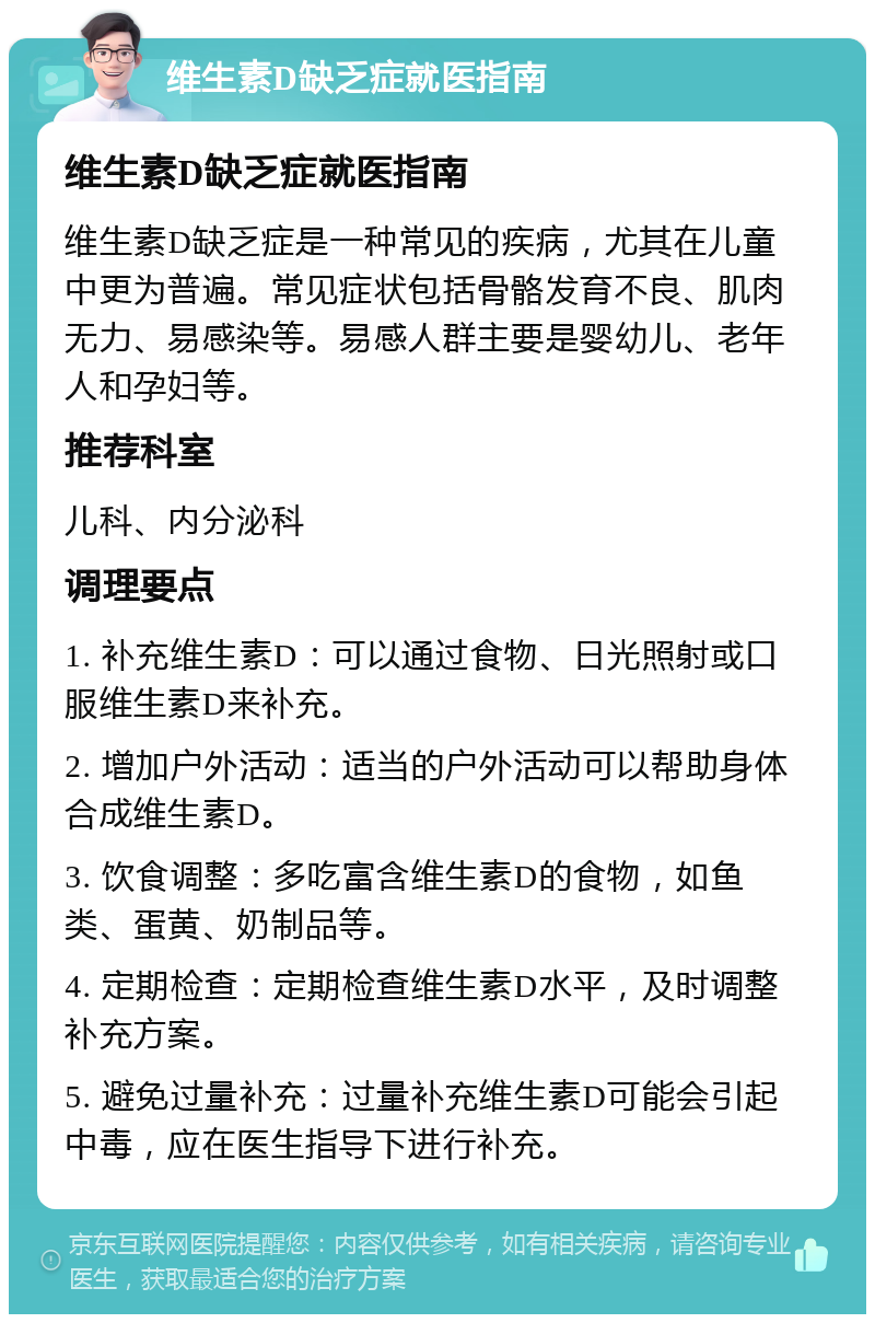 维生素D缺乏症就医指南 维生素D缺乏症就医指南 维生素D缺乏症是一种常见的疾病，尤其在儿童中更为普遍。常见症状包括骨骼发育不良、肌肉无力、易感染等。易感人群主要是婴幼儿、老年人和孕妇等。 推荐科室 儿科、内分泌科 调理要点 1. 补充维生素D：可以通过食物、日光照射或口服维生素D来补充。 2. 增加户外活动：适当的户外活动可以帮助身体合成维生素D。 3. 饮食调整：多吃富含维生素D的食物，如鱼类、蛋黄、奶制品等。 4. 定期检查：定期检查维生素D水平，及时调整补充方案。 5. 避免过量补充：过量补充维生素D可能会引起中毒，应在医生指导下进行补充。