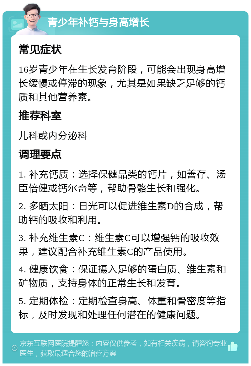 青少年补钙与身高增长 常见症状 16岁青少年在生长发育阶段，可能会出现身高增长缓慢或停滞的现象，尤其是如果缺乏足够的钙质和其他营养素。 推荐科室 儿科或内分泌科 调理要点 1. 补充钙质：选择保健品类的钙片，如善存、汤臣倍健或钙尔奇等，帮助骨骼生长和强化。 2. 多晒太阳：日光可以促进维生素D的合成，帮助钙的吸收和利用。 3. 补充维生素C：维生素C可以增强钙的吸收效果，建议配合补充维生素C的产品使用。 4. 健康饮食：保证摄入足够的蛋白质、维生素和矿物质，支持身体的正常生长和发育。 5. 定期体检：定期检查身高、体重和骨密度等指标，及时发现和处理任何潜在的健康问题。