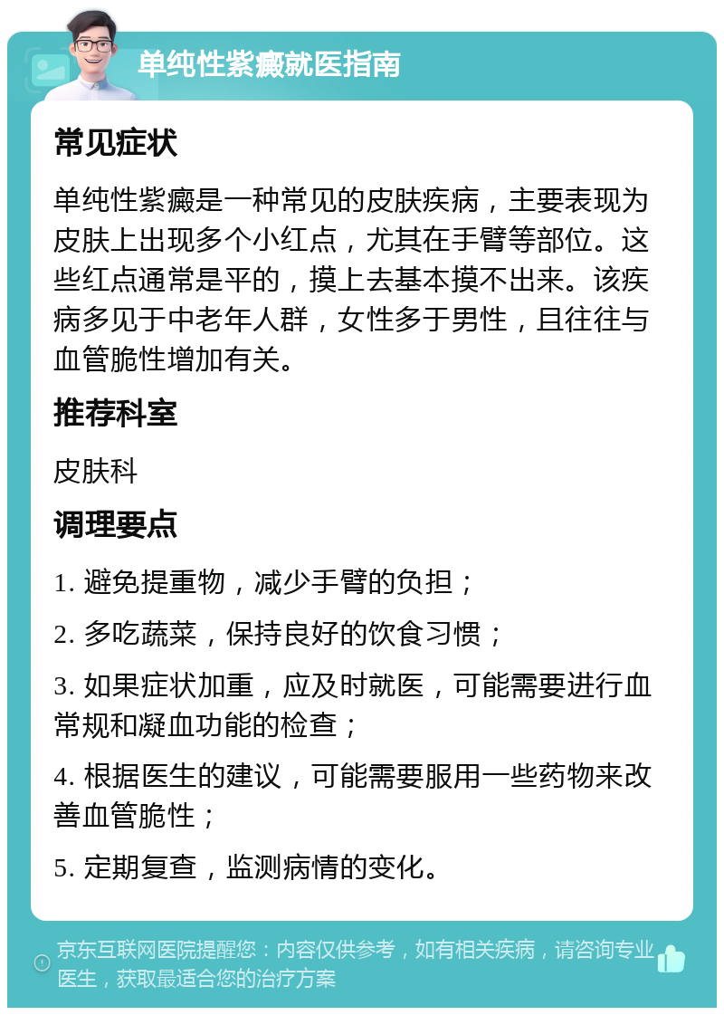 单纯性紫癜就医指南 常见症状 单纯性紫癜是一种常见的皮肤疾病，主要表现为皮肤上出现多个小红点，尤其在手臂等部位。这些红点通常是平的，摸上去基本摸不出来。该疾病多见于中老年人群，女性多于男性，且往往与血管脆性增加有关。 推荐科室 皮肤科 调理要点 1. 避免提重物，减少手臂的负担； 2. 多吃蔬菜，保持良好的饮食习惯； 3. 如果症状加重，应及时就医，可能需要进行血常规和凝血功能的检查； 4. 根据医生的建议，可能需要服用一些药物来改善血管脆性； 5. 定期复查，监测病情的变化。