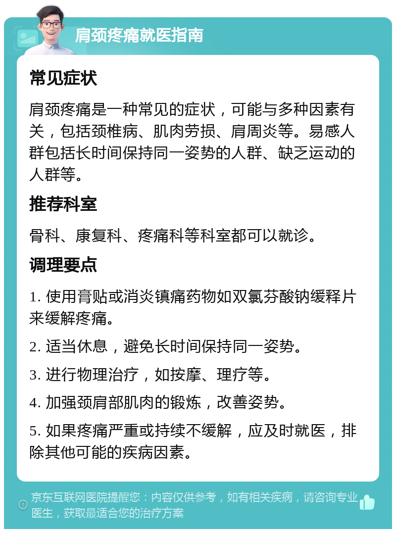 肩颈疼痛就医指南 常见症状 肩颈疼痛是一种常见的症状，可能与多种因素有关，包括颈椎病、肌肉劳损、肩周炎等。易感人群包括长时间保持同一姿势的人群、缺乏运动的人群等。 推荐科室 骨科、康复科、疼痛科等科室都可以就诊。 调理要点 1. 使用膏贴或消炎镇痛药物如双氯芬酸钠缓释片来缓解疼痛。 2. 适当休息，避免长时间保持同一姿势。 3. 进行物理治疗，如按摩、理疗等。 4. 加强颈肩部肌肉的锻炼，改善姿势。 5. 如果疼痛严重或持续不缓解，应及时就医，排除其他可能的疾病因素。