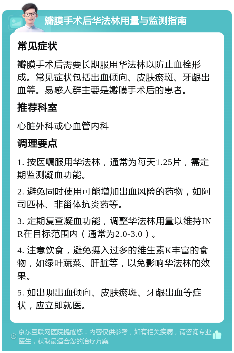 瓣膜手术后华法林用量与监测指南 常见症状 瓣膜手术后需要长期服用华法林以防止血栓形成。常见症状包括出血倾向、皮肤瘀斑、牙龈出血等。易感人群主要是瓣膜手术后的患者。 推荐科室 心脏外科或心血管内科 调理要点 1. 按医嘱服用华法林，通常为每天1.25片，需定期监测凝血功能。 2. 避免同时使用可能增加出血风险的药物，如阿司匹林、非甾体抗炎药等。 3. 定期复查凝血功能，调整华法林用量以维持INR在目标范围内（通常为2.0-3.0）。 4. 注意饮食，避免摄入过多的维生素K丰富的食物，如绿叶蔬菜、肝脏等，以免影响华法林的效果。 5. 如出现出血倾向、皮肤瘀斑、牙龈出血等症状，应立即就医。