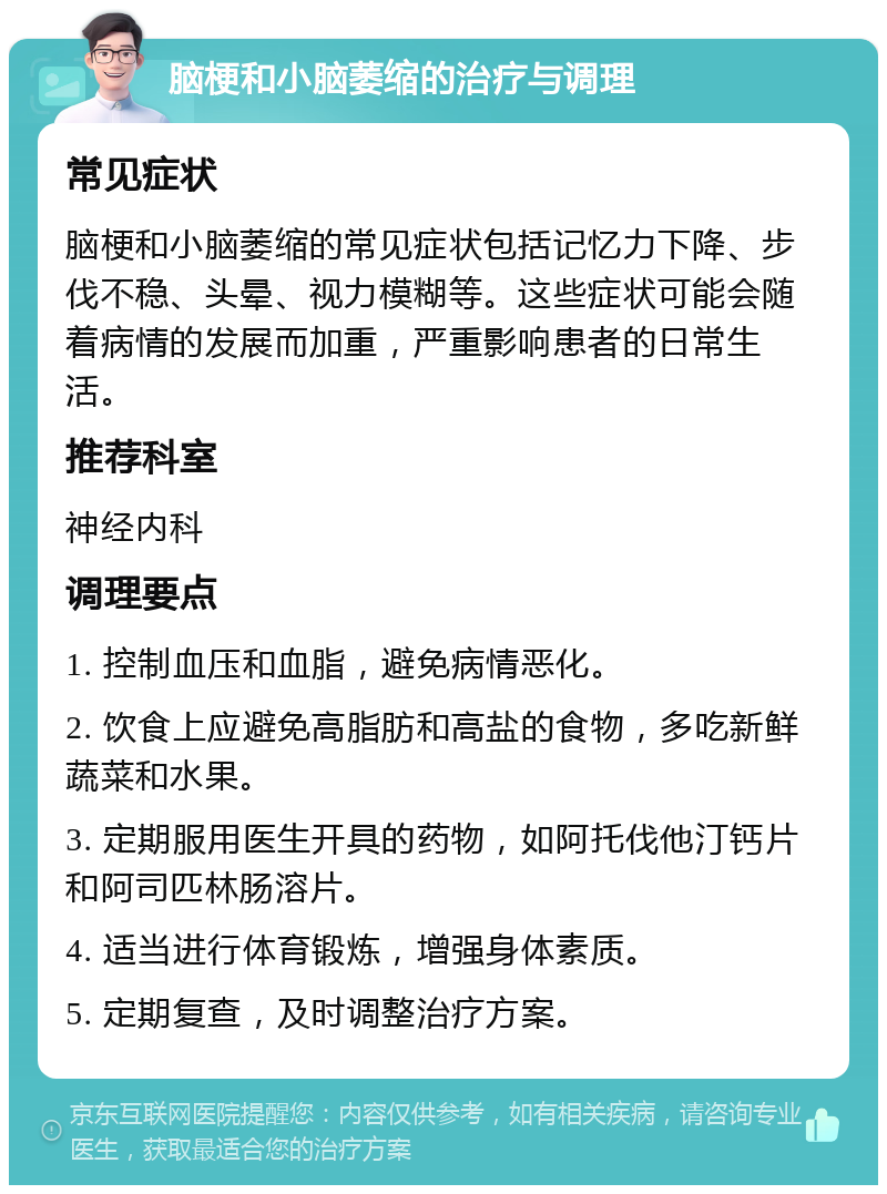 脑梗和小脑萎缩的治疗与调理 常见症状 脑梗和小脑萎缩的常见症状包括记忆力下降、步伐不稳、头晕、视力模糊等。这些症状可能会随着病情的发展而加重，严重影响患者的日常生活。 推荐科室 神经内科 调理要点 1. 控制血压和血脂，避免病情恶化。 2. 饮食上应避免高脂肪和高盐的食物，多吃新鲜蔬菜和水果。 3. 定期服用医生开具的药物，如阿托伐他汀钙片和阿司匹林肠溶片。 4. 适当进行体育锻炼，增强身体素质。 5. 定期复查，及时调整治疗方案。