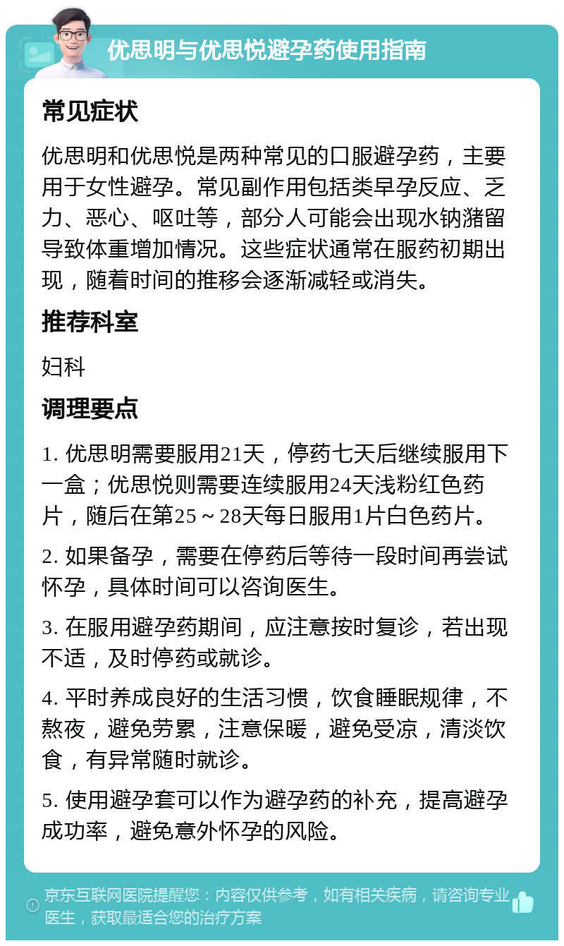 优思明与优思悦避孕药使用指南 常见症状 优思明和优思悦是两种常见的口服避孕药，主要用于女性避孕。常见副作用包括类早孕反应、乏力、恶心、呕吐等，部分人可能会出现水钠潴留导致体重增加情况。这些症状通常在服药初期出现，随着时间的推移会逐渐减轻或消失。 推荐科室 妇科 调理要点 1. 优思明需要服用21天，停药七天后继续服用下一盒；优思悦则需要连续服用24天浅粉红色药片，随后在第25～28天每日服用1片白色药片。 2. 如果备孕，需要在停药后等待一段时间再尝试怀孕，具体时间可以咨询医生。 3. 在服用避孕药期间，应注意按时复诊，若出现不适，及时停药或就诊。 4. 平时养成良好的生活习惯，饮食睡眠规律，不熬夜，避免劳累，注意保暖，避免受凉，清淡饮食，有异常随时就诊。 5. 使用避孕套可以作为避孕药的补充，提高避孕成功率，避免意外怀孕的风险。