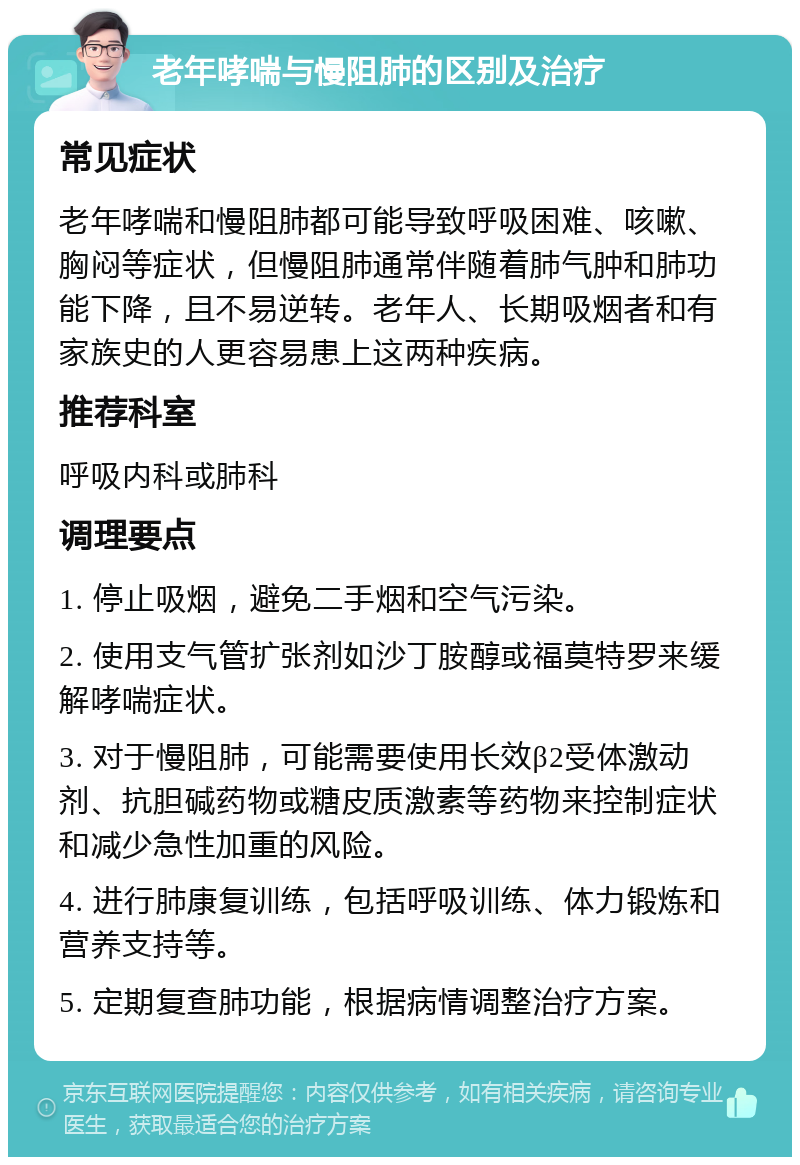 老年哮喘与慢阻肺的区别及治疗 常见症状 老年哮喘和慢阻肺都可能导致呼吸困难、咳嗽、胸闷等症状，但慢阻肺通常伴随着肺气肿和肺功能下降，且不易逆转。老年人、长期吸烟者和有家族史的人更容易患上这两种疾病。 推荐科室 呼吸内科或肺科 调理要点 1. 停止吸烟，避免二手烟和空气污染。 2. 使用支气管扩张剂如沙丁胺醇或福莫特罗来缓解哮喘症状。 3. 对于慢阻肺，可能需要使用长效β2受体激动剂、抗胆碱药物或糖皮质激素等药物来控制症状和减少急性加重的风险。 4. 进行肺康复训练，包括呼吸训练、体力锻炼和营养支持等。 5. 定期复查肺功能，根据病情调整治疗方案。