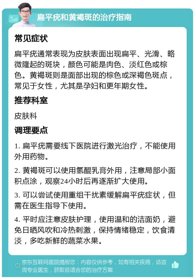 扁平疣和黄褐斑的治疗指南 常见症状 扁平疣通常表现为皮肤表面出现扁平、光滑、略微隆起的斑块，颜色可能是肉色、淡红色或棕色。黄褐斑则是面部出现的棕色或深褐色斑点，常见于女性，尤其是孕妇和更年期女性。 推荐科室 皮肤科 调理要点 1. 扁平疣需要线下医院进行激光治疗，不能使用外用药物。 2. 黄褐斑可以使用氢醌乳膏外用，注意局部小面积点涂，观察24小时后再逐渐扩大使用。 3. 可以尝试使用重组干扰素缓解扁平疣症状，但需在医生指导下使用。 4. 平时应注意皮肤护理，使用温和的洁面奶，避免日晒风吹和冷热刺激，保持情绪稳定，饮食清淡，多吃新鲜的蔬菜水果。