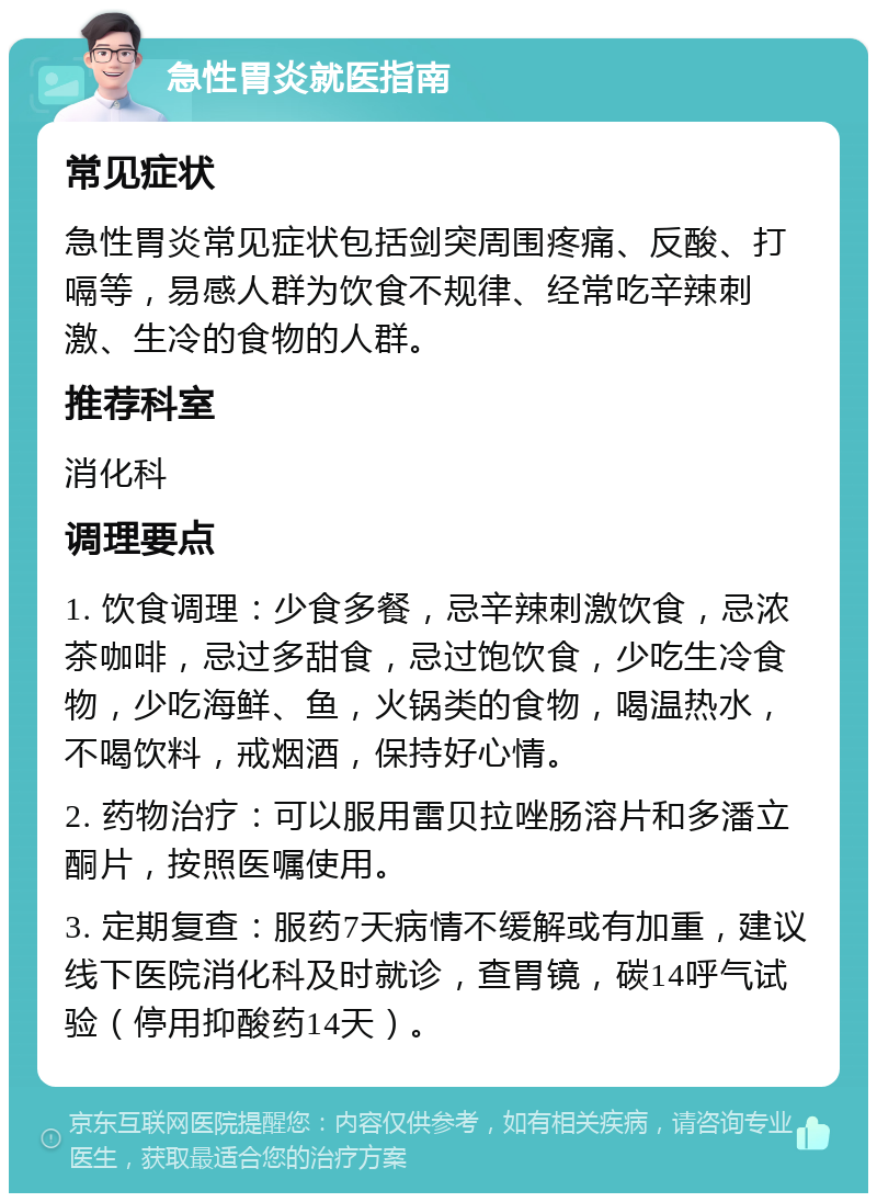 急性胃炎就医指南 常见症状 急性胃炎常见症状包括剑突周围疼痛、反酸、打嗝等，易感人群为饮食不规律、经常吃辛辣刺激、生冷的食物的人群。 推荐科室 消化科 调理要点 1. 饮食调理：少食多餐，忌辛辣刺激饮食，忌浓茶咖啡，忌过多甜食，忌过饱饮食，少吃生冷食物，少吃海鲜、鱼，火锅类的食物，喝温热水，不喝饮料，戒烟酒，保持好心情。 2. 药物治疗：可以服用雷贝拉唑肠溶片和多潘立酮片，按照医嘱使用。 3. 定期复查：服药7天病情不缓解或有加重，建议线下医院消化科及时就诊，查胃镜，碳14呼气试验（停用抑酸药14天）。