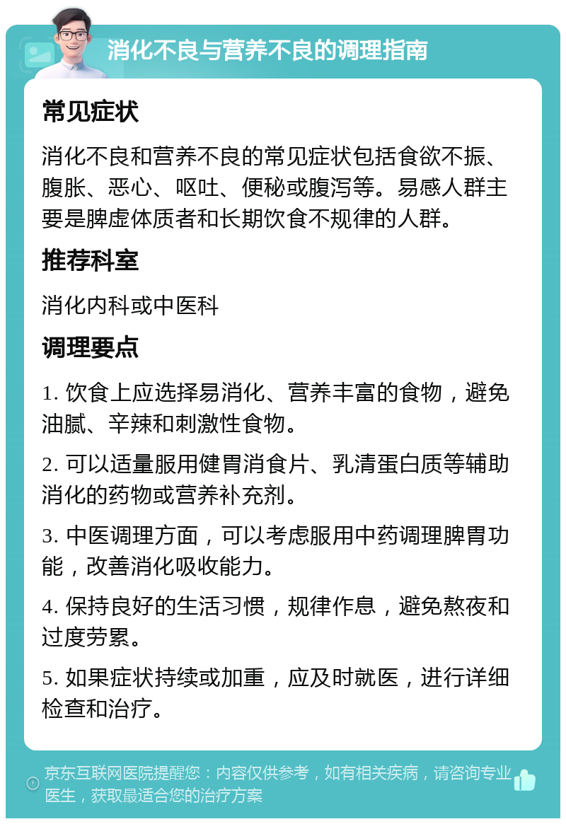 消化不良与营养不良的调理指南 常见症状 消化不良和营养不良的常见症状包括食欲不振、腹胀、恶心、呕吐、便秘或腹泻等。易感人群主要是脾虚体质者和长期饮食不规律的人群。 推荐科室 消化内科或中医科 调理要点 1. 饮食上应选择易消化、营养丰富的食物，避免油腻、辛辣和刺激性食物。 2. 可以适量服用健胃消食片、乳清蛋白质等辅助消化的药物或营养补充剂。 3. 中医调理方面，可以考虑服用中药调理脾胃功能，改善消化吸收能力。 4. 保持良好的生活习惯，规律作息，避免熬夜和过度劳累。 5. 如果症状持续或加重，应及时就医，进行详细检查和治疗。