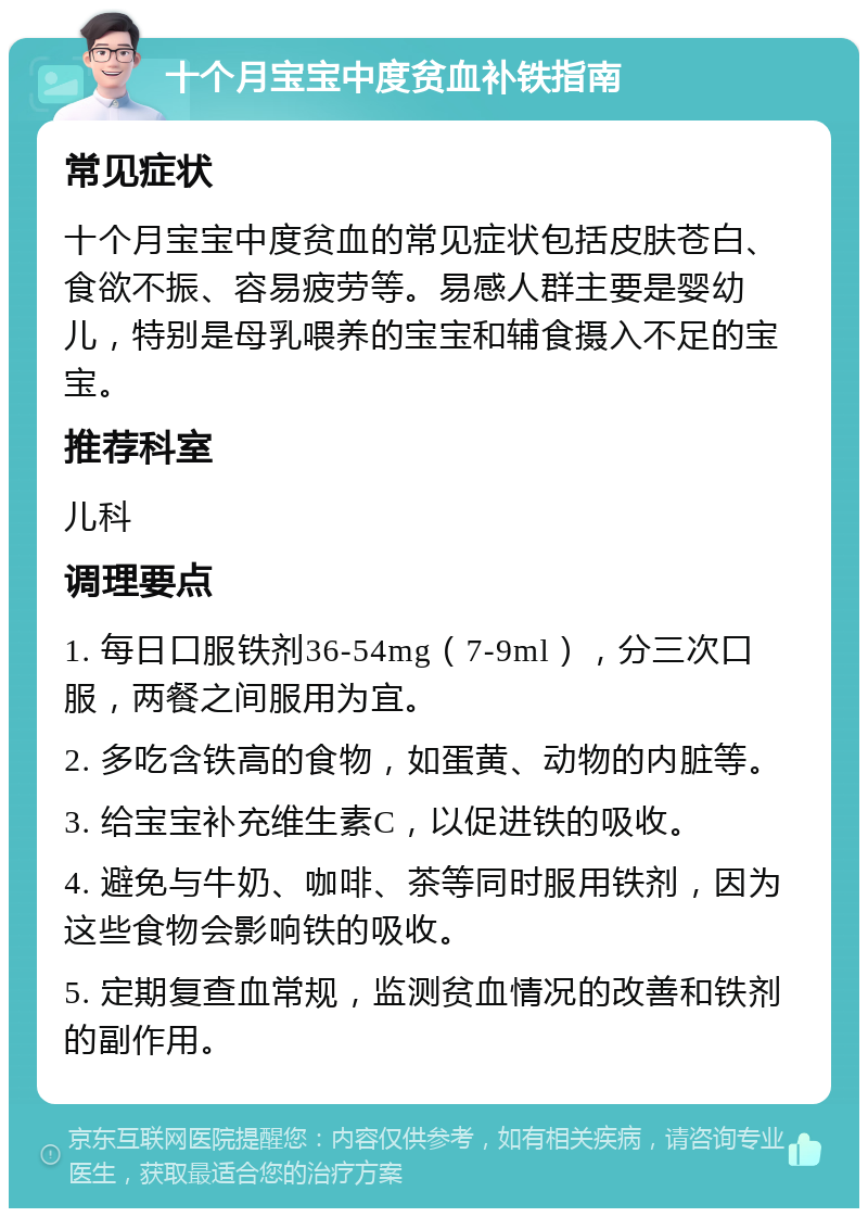 十个月宝宝中度贫血补铁指南 常见症状 十个月宝宝中度贫血的常见症状包括皮肤苍白、食欲不振、容易疲劳等。易感人群主要是婴幼儿，特别是母乳喂养的宝宝和辅食摄入不足的宝宝。 推荐科室 儿科 调理要点 1. 每日口服铁剂36-54mg（7-9ml），分三次口服，两餐之间服用为宜。 2. 多吃含铁高的食物，如蛋黄、动物的内脏等。 3. 给宝宝补充维生素C，以促进铁的吸收。 4. 避免与牛奶、咖啡、茶等同时服用铁剂，因为这些食物会影响铁的吸收。 5. 定期复查血常规，监测贫血情况的改善和铁剂的副作用。