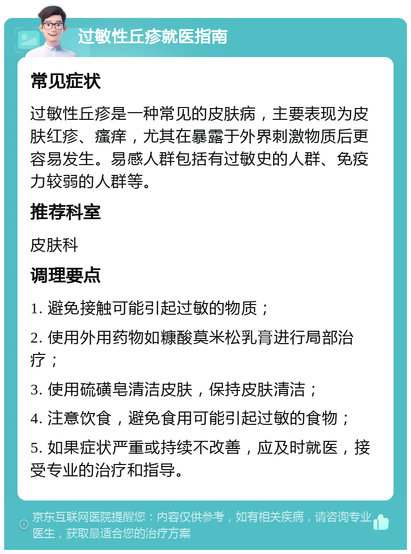 过敏性丘疹就医指南 常见症状 过敏性丘疹是一种常见的皮肤病，主要表现为皮肤红疹、瘙痒，尤其在暴露于外界刺激物质后更容易发生。易感人群包括有过敏史的人群、免疫力较弱的人群等。 推荐科室 皮肤科 调理要点 1. 避免接触可能引起过敏的物质； 2. 使用外用药物如糠酸莫米松乳膏进行局部治疗； 3. 使用硫磺皂清洁皮肤，保持皮肤清洁； 4. 注意饮食，避免食用可能引起过敏的食物； 5. 如果症状严重或持续不改善，应及时就医，接受专业的治疗和指导。