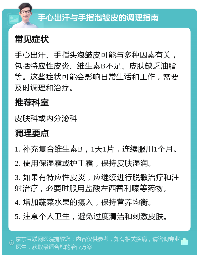 手心出汗与手指泡皱皮的调理指南 常见症状 手心出汗、手指头泡皱皮可能与多种因素有关，包括特应性皮炎、维生素B不足、皮肤缺乏油脂等。这些症状可能会影响日常生活和工作，需要及时调理和治疗。 推荐科室 皮肤科或内分泌科 调理要点 1. 补充复合维生素B，1天1片，连续服用1个月。 2. 使用保湿霜或护手霜，保持皮肤湿润。 3. 如果有特应性皮炎，应继续进行脱敏治疗和注射治疗，必要时服用盐酸左西替利嗪等药物。 4. 增加蔬菜水果的摄入，保持营养均衡。 5. 注意个人卫生，避免过度清洁和刺激皮肤。