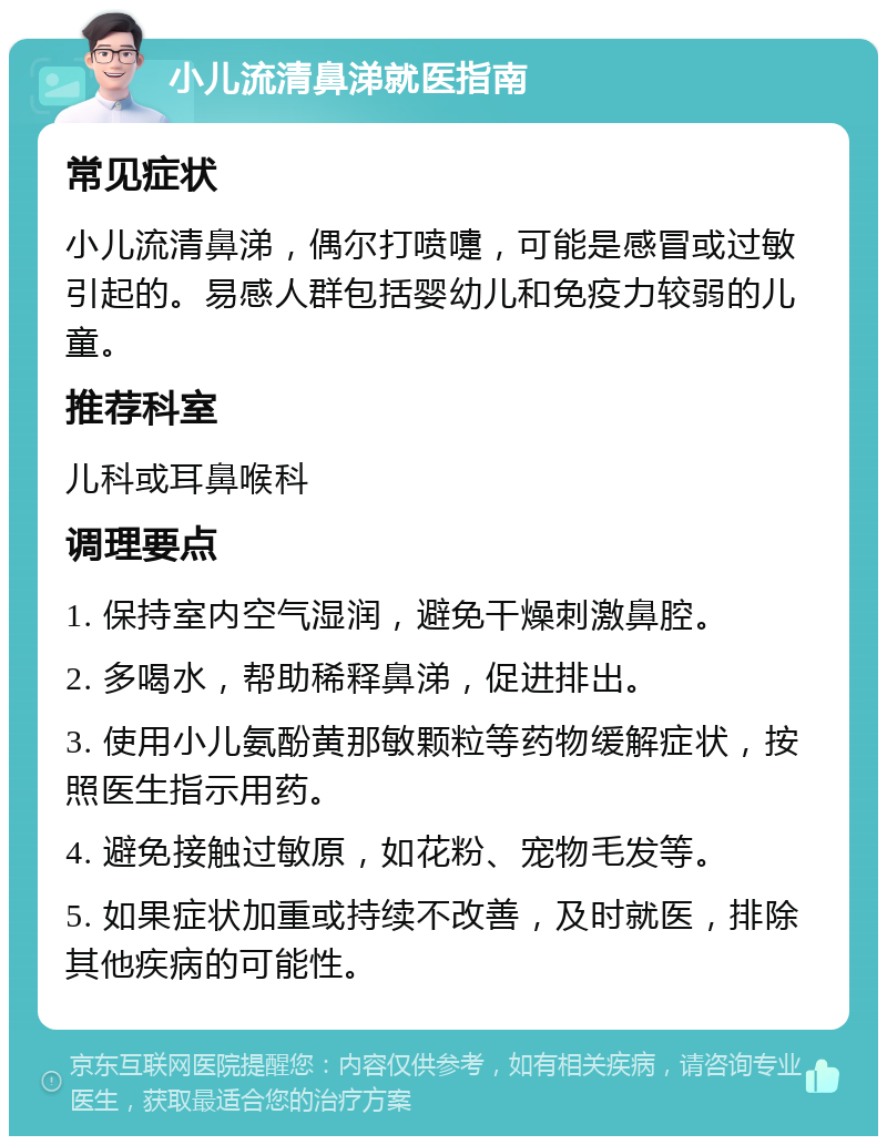 小儿流清鼻涕就医指南 常见症状 小儿流清鼻涕，偶尔打喷嚏，可能是感冒或过敏引起的。易感人群包括婴幼儿和免疫力较弱的儿童。 推荐科室 儿科或耳鼻喉科 调理要点 1. 保持室内空气湿润，避免干燥刺激鼻腔。 2. 多喝水，帮助稀释鼻涕，促进排出。 3. 使用小儿氨酚黄那敏颗粒等药物缓解症状，按照医生指示用药。 4. 避免接触过敏原，如花粉、宠物毛发等。 5. 如果症状加重或持续不改善，及时就医，排除其他疾病的可能性。