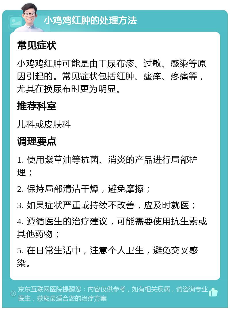 小鸡鸡红肿的处理方法 常见症状 小鸡鸡红肿可能是由于尿布疹、过敏、感染等原因引起的。常见症状包括红肿、瘙痒、疼痛等，尤其在换尿布时更为明显。 推荐科室 儿科或皮肤科 调理要点 1. 使用紫草油等抗菌、消炎的产品进行局部护理； 2. 保持局部清洁干燥，避免摩擦； 3. 如果症状严重或持续不改善，应及时就医； 4. 遵循医生的治疗建议，可能需要使用抗生素或其他药物； 5. 在日常生活中，注意个人卫生，避免交叉感染。