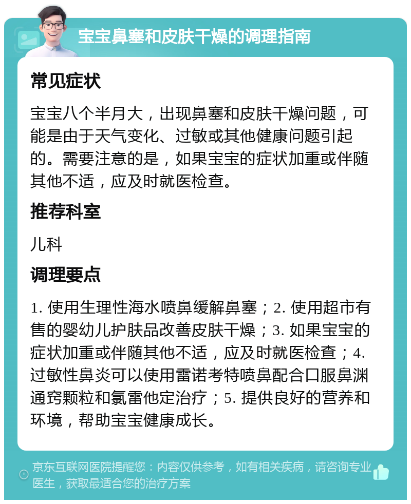 宝宝鼻塞和皮肤干燥的调理指南 常见症状 宝宝八个半月大，出现鼻塞和皮肤干燥问题，可能是由于天气变化、过敏或其他健康问题引起的。需要注意的是，如果宝宝的症状加重或伴随其他不适，应及时就医检查。 推荐科室 儿科 调理要点 1. 使用生理性海水喷鼻缓解鼻塞；2. 使用超市有售的婴幼儿护肤品改善皮肤干燥；3. 如果宝宝的症状加重或伴随其他不适，应及时就医检查；4. 过敏性鼻炎可以使用雷诺考特喷鼻配合口服鼻渊通窍颗粒和氯雷他定治疗；5. 提供良好的营养和环境，帮助宝宝健康成长。