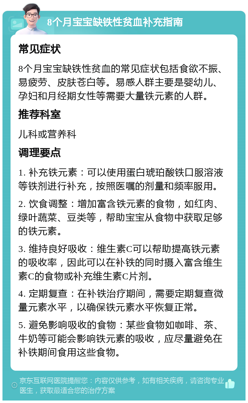 8个月宝宝缺铁性贫血补充指南 常见症状 8个月宝宝缺铁性贫血的常见症状包括食欲不振、易疲劳、皮肤苍白等。易感人群主要是婴幼儿、孕妇和月经期女性等需要大量铁元素的人群。 推荐科室 儿科或营养科 调理要点 1. 补充铁元素：可以使用蛋白琥珀酸铁口服溶液等铁剂进行补充，按照医嘱的剂量和频率服用。 2. 饮食调整：增加富含铁元素的食物，如红肉、绿叶蔬菜、豆类等，帮助宝宝从食物中获取足够的铁元素。 3. 维持良好吸收：维生素C可以帮助提高铁元素的吸收率，因此可以在补铁的同时摄入富含维生素C的食物或补充维生素C片剂。 4. 定期复查：在补铁治疗期间，需要定期复查微量元素水平，以确保铁元素水平恢复正常。 5. 避免影响吸收的食物：某些食物如咖啡、茶、牛奶等可能会影响铁元素的吸收，应尽量避免在补铁期间食用这些食物。