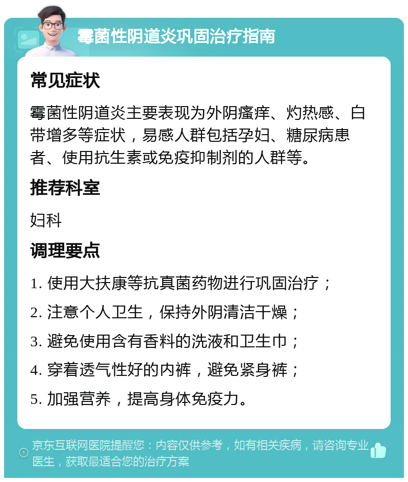 霉菌性阴道炎巩固治疗指南 常见症状 霉菌性阴道炎主要表现为外阴瘙痒、灼热感、白带增多等症状，易感人群包括孕妇、糖尿病患者、使用抗生素或免疫抑制剂的人群等。 推荐科室 妇科 调理要点 1. 使用大扶康等抗真菌药物进行巩固治疗； 2. 注意个人卫生，保持外阴清洁干燥； 3. 避免使用含有香料的洗液和卫生巾； 4. 穿着透气性好的内裤，避免紧身裤； 5. 加强营养，提高身体免疫力。